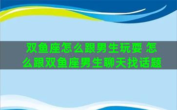 双鱼座怎么跟男生玩耍 怎么跟双鱼座男生聊天找话题